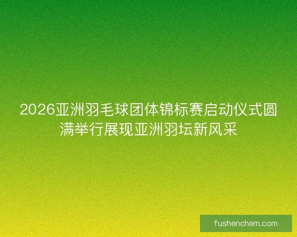2026亚洲羽毛球团体锦标赛启动仪式圆满举行展现亚洲羽坛新风采