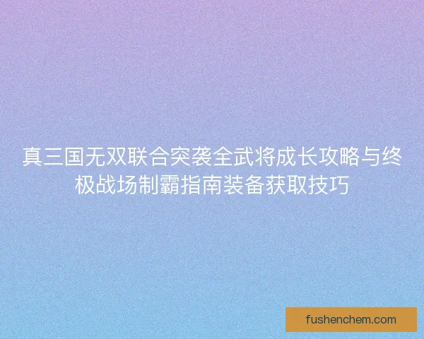 真三国无双联合突袭全武将成长攻略与终极战场制霸指南装备获取技巧