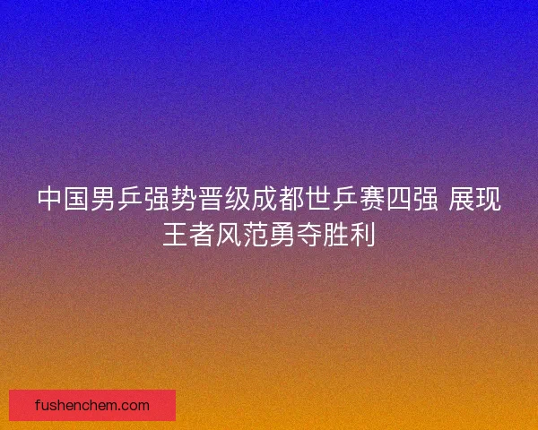 中国男乒强势晋级成都世乒赛四强 展现王者风范勇夺胜利